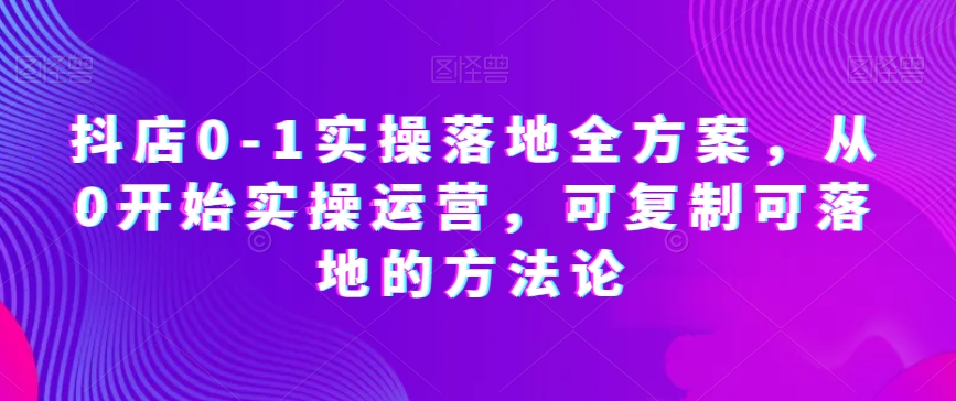 抖店0-1实操落地全方案，从0开始实操运营，可复制可落地的方法论-项目网