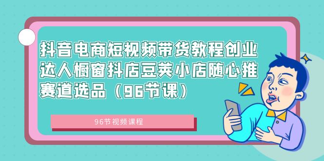 抖音电商课程：短视频带货创业达人，橱窗抖店豆荚小店随心推赛道选品（96节课）-项目网