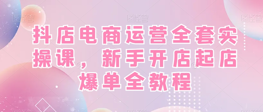 抖店电商运营实战全套教程，新手开店快速起店爆单！-项目网