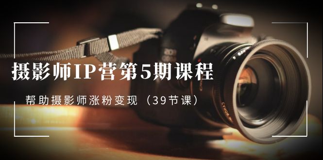 摄影师IP营第5期课程，教你如何涨粉变现，让摄影事业照亮未来（39节课）-项目网