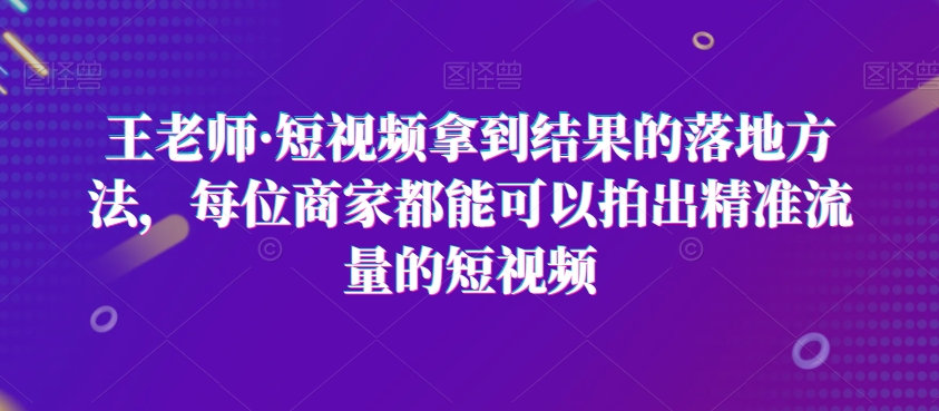 王老师·短视频拿到结果的落地方法，每位商家都能可以拍出精准流量的短视频-项目网