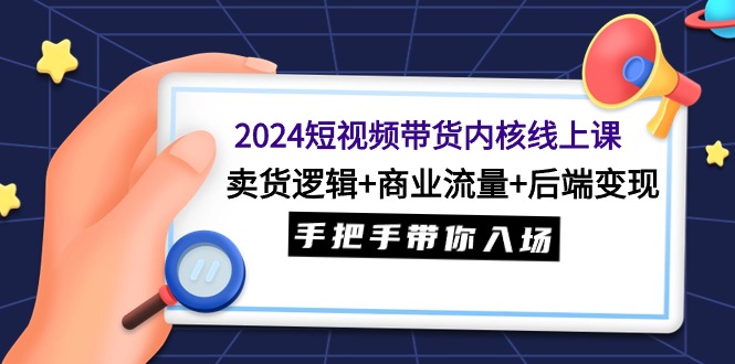 2024短视频带货内核线上课：卖货逻辑+商业流量+后端变现，手把手带你入场-项目网