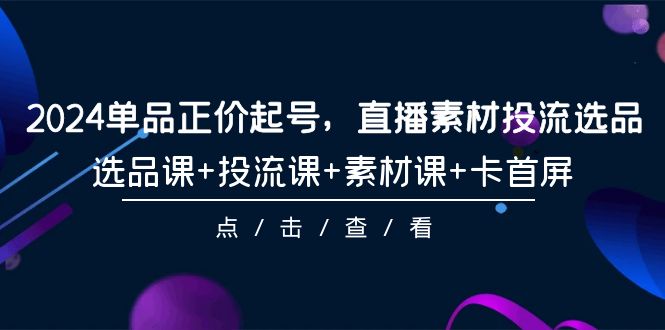 2024年单品正价起号，直播素材投流选品，选品课+投流课+素材课+卡首屏-101课-项目网