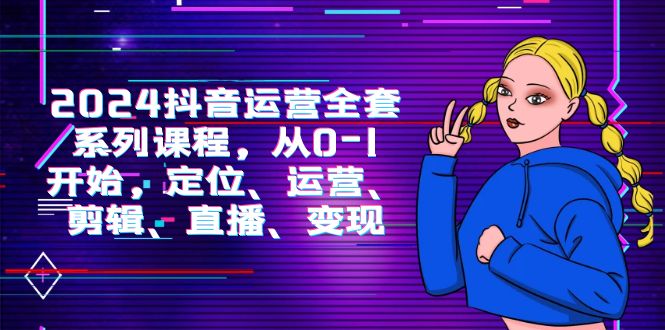 2024抖音运营-全套系列课程，从0-1开始，定位、运营、剪辑、直播、变现-项目网