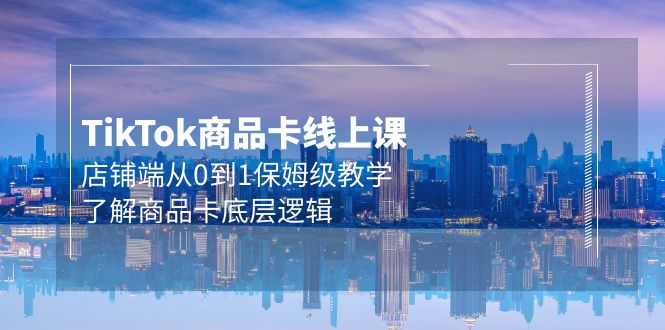 Tk商品卡线上课，TIKTOK店铺端从0到1保姆级教学，了解商品卡底层逻辑（20节）-项目网