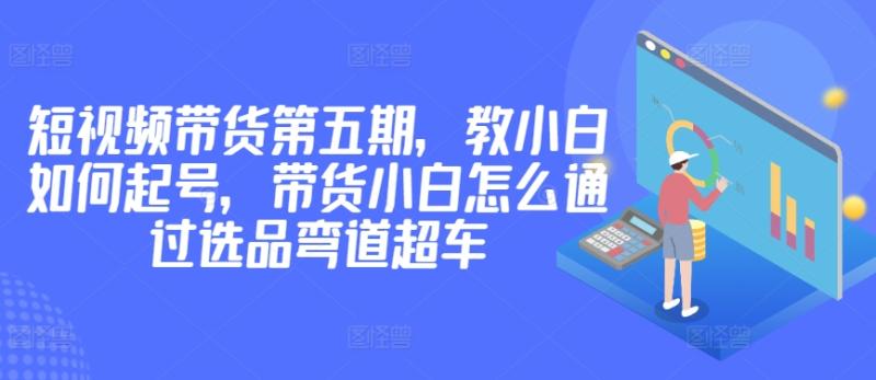 价值2980短视频带货第五期，教小白如何起号，带货小白怎么通过选品弯道超车-项目网