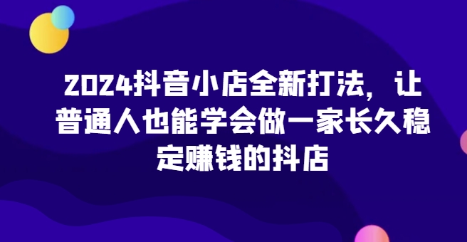 2024抖音小店全新实操攻略，让普通人也能学会做一家长久稳定赚钱的抖店-项目网