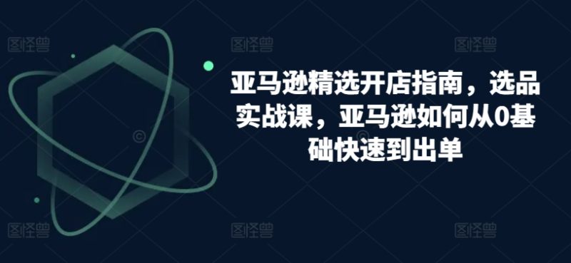 跨境亚马逊精选开店指南，选品实战课，从零基础到盈利专家的实操攻略-项目网
