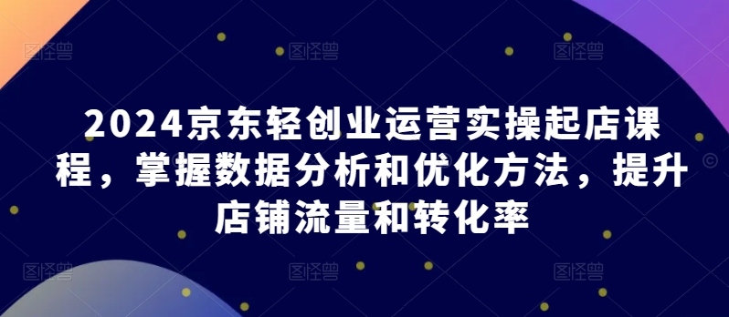 2024京东轻创业运营实操起店课程,掌握数据分析和优化方法,提升店铺流量和转化率 -1 2024京东轻创业运营实操起店课程,掌握数据分析和优化方法,提升店铺流量和转化率 -1