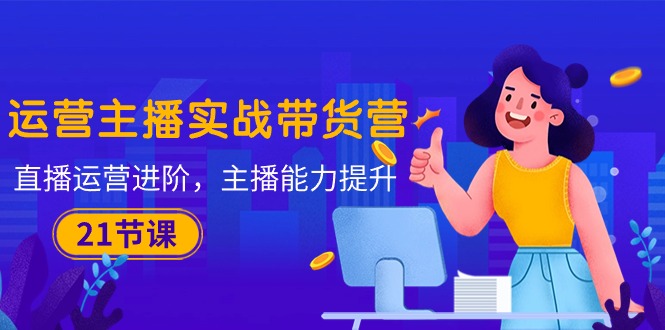 运营主播·实战带货营：直播运营 进阶，主播 能力提升（21节课）-项目网
