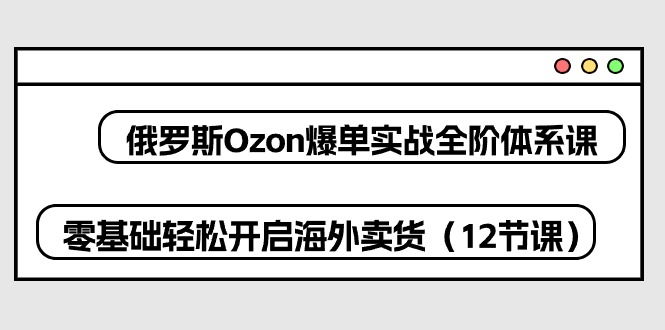 俄罗斯 Ozon-爆单实战全阶体系课，零基础轻松开启海外卖货（12节课）-项目网
