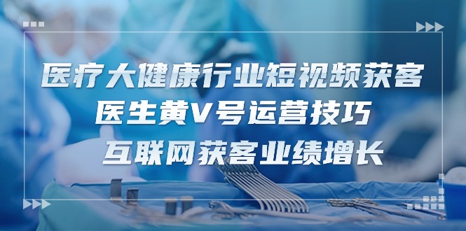 医疗 大健康行业短视频获客：医生黄V号运营技巧 互联网获客业绩增长-15节-项目网