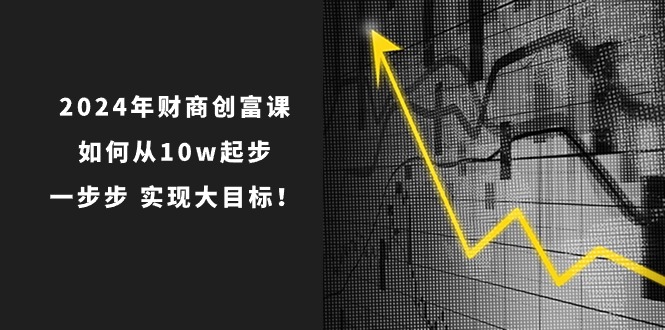 2024年新版财创富课：如何从10w起步，一步步 实现大目标！-项目网