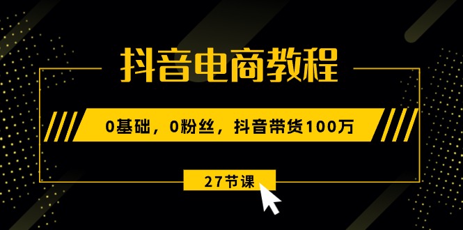 抖音电商教程：0基础，0粉丝，抖音带货100万（27节视频课）-项目网