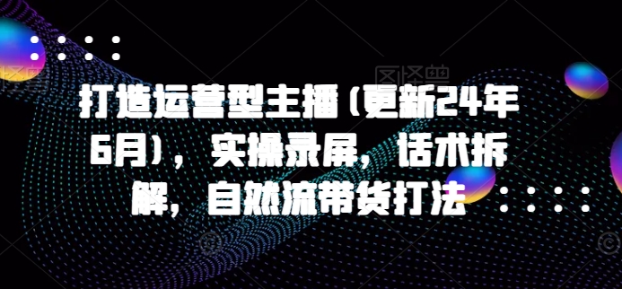 打造运营型主播(更新24年6月)，实操录屏，话术拆解，自然流带货打法-项目网