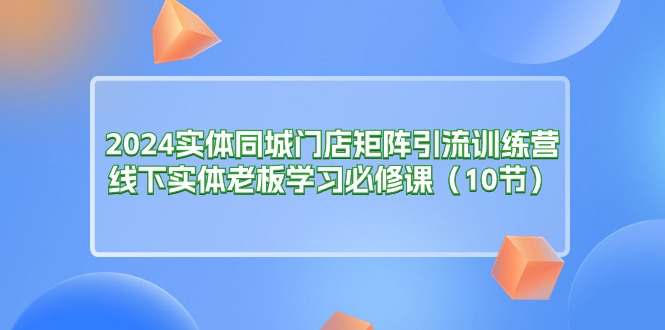 2024实体同城门店矩阵引流训练营，线下实体老板学习必修课（10节）-项目网