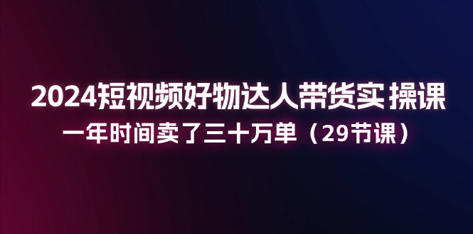2024短视频好物达人带货实操课：一年时间卖了三十万单（29节课）-项目网