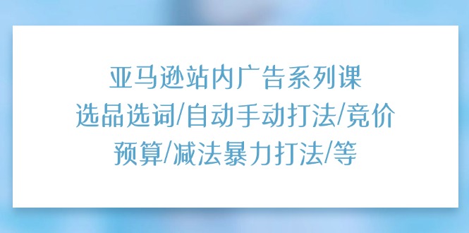 亚马逊站内广告系列课：选品选词/自动手动打法/竞价预算/减法暴力打法/等-项目网