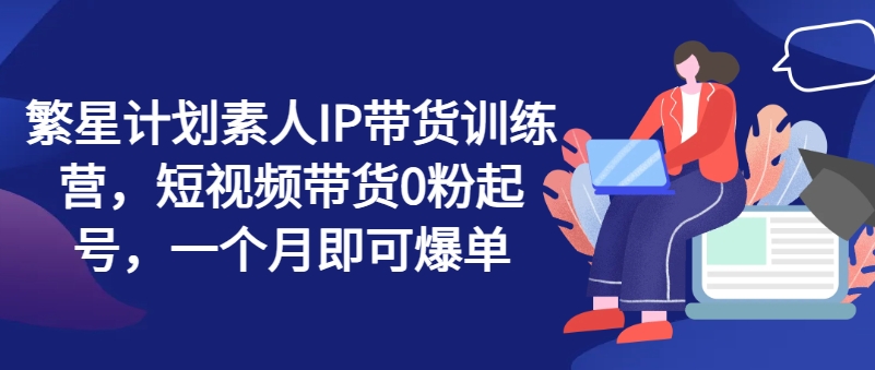 繁星计划素人IP带货训练营，短视频带货0粉起号，一个月即可爆单-项目网