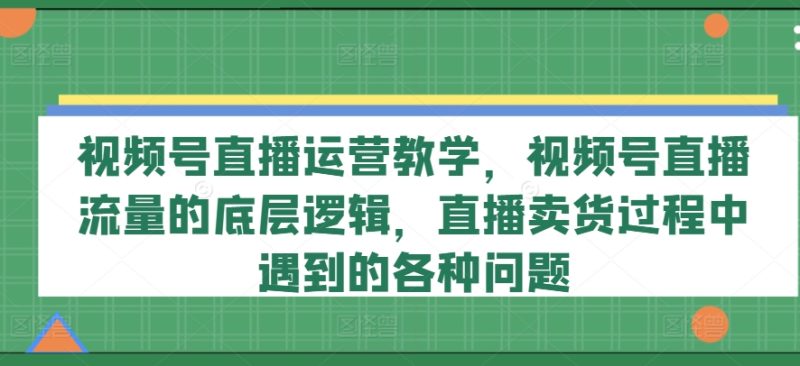 视频号直播运营教学，视频号直播流量的底层逻辑，直播卖货过程中遇到的各种问题-项目网