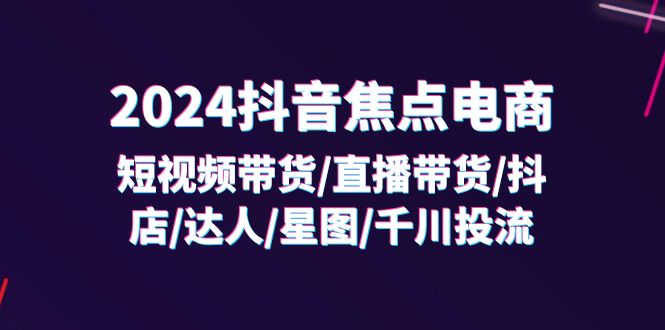 2024抖音-焦点电商：短视频带货/直播带货/抖店/达人/星图/千川投流/32节课-项目网