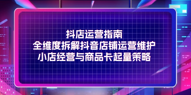 抖店运营指南，全维度拆解抖音店铺运营维护，小店经营与商品卡起量策略-项目网