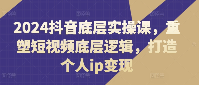 2024抖音底层实操课，​重塑短视频底层逻辑，打造个人IP变现-项目网