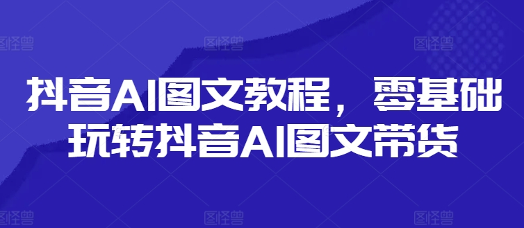 抖音AI图文教程，零基础玩转抖音AI图文带货-项目网