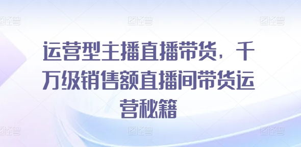 运营型主播直播带货，​千万级销售额直播间带货运营秘籍-项目网