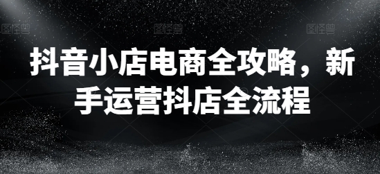 抖音小店电商全攻略，新手运营抖店全流程-项目网