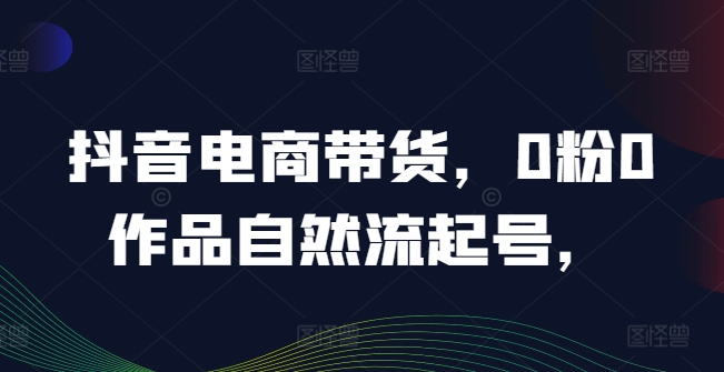 抖音电商带货，0粉0作品自然流起号，热销20多万人的抖音课程的经验分享-项目网