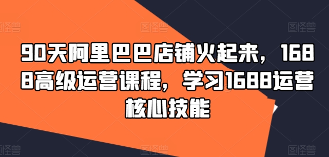 90天阿里巴巴店铺火起来，1688高级运营课程，学习1688运营核心技能-项目网