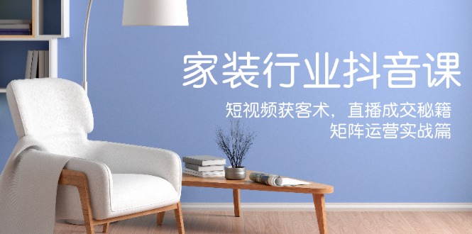 家装抖音课：短视频获客术，直播成交秘籍，矩阵运营实战篇-项目网