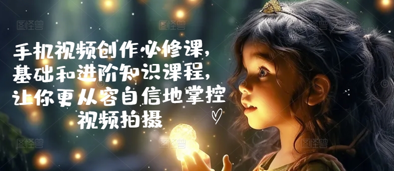 手机视频创作必修课，基础和进阶知识课程，让你更从容自信地掌控视频拍摄-项目网