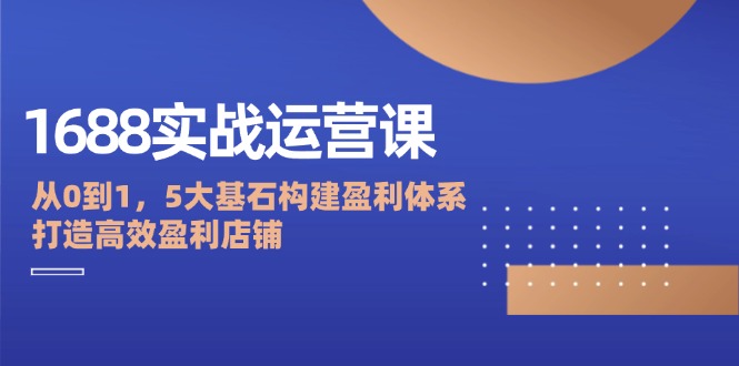 1688实战运营课：从0到1，5大基石构建盈利体系，打造高效盈利店铺-项目网