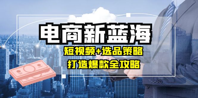 商家必看电商新蓝海：短视频+选品策略，打造爆款全攻略，月入10w+-项目网