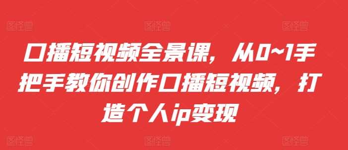 口播短视频全景课，​从0~1手把手教你创作口播短视频，打造个人ip变现-项目网