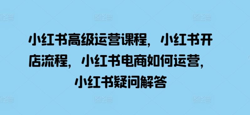 小红书高级运营课程，小红书开店流程，小红书电商如何运营，小红书疑问解答-项目网